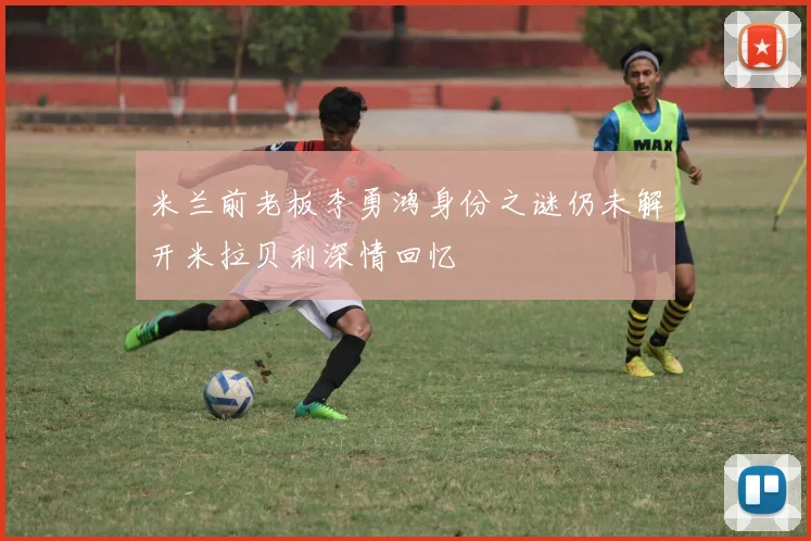 米兰前老板李勇鸿身份之谜仍未解开米拉贝利深情回忆