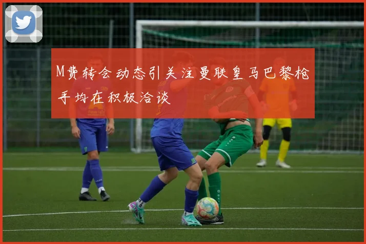 M费转会动态引关注曼联皇马巴黎枪手均在积极洽谈