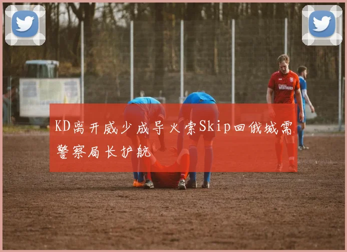 KD离开威少成导火索Skip回俄城需警察局长护航