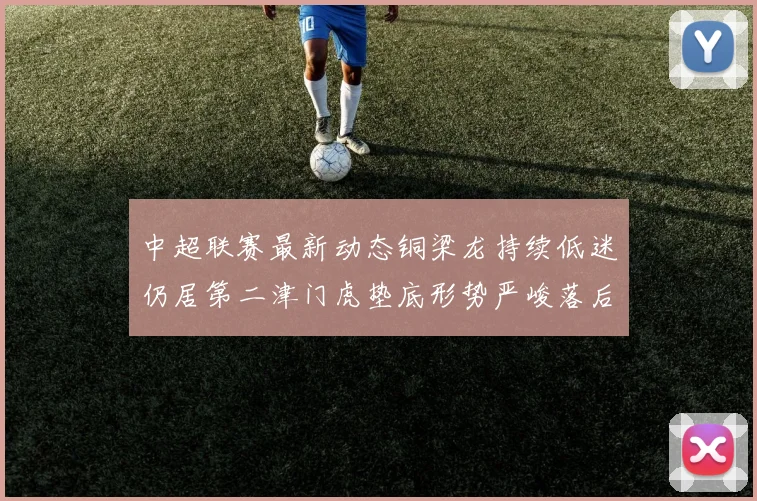 中超联赛最新动态铜梁龙持续低迷仍居第二津门虎垫底形势严峻落后安全区九分