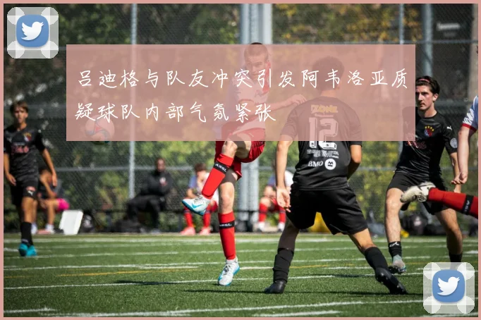 吕迪格与队友冲突引发阿韦洛亚质疑球队内部气氛紧张