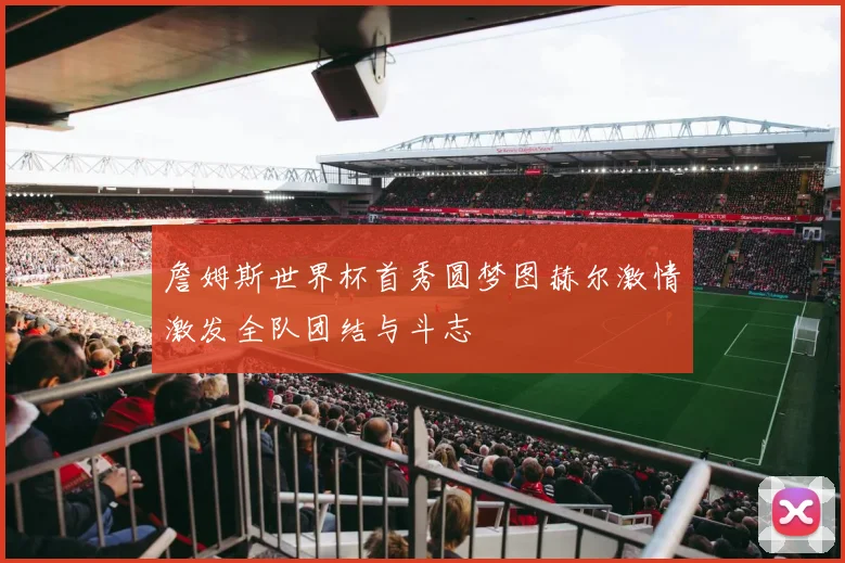詹姆斯世界杯首秀圆梦图赫尔激情激发全队团结与斗志