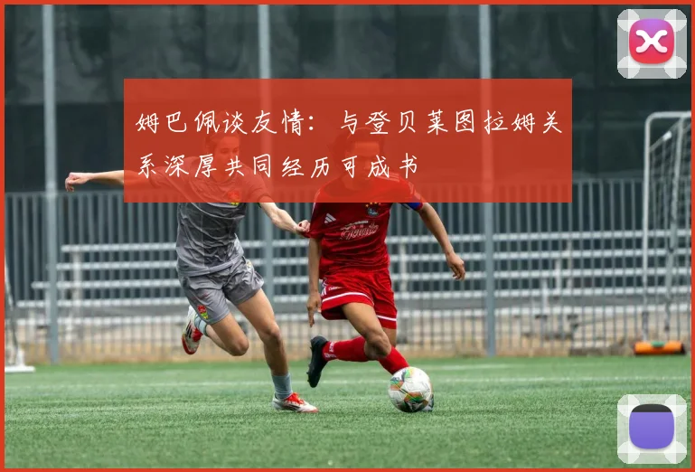 姆巴佩谈友情：与登贝莱图拉姆关系深厚共同经历可成书