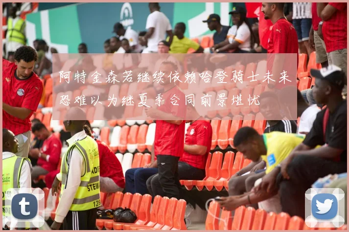 阿特金森若继续依赖哈登骑士未来恐难以为继夏季合同前景堪忧
