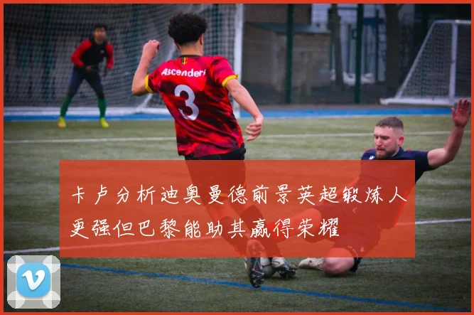卡卢分析迪奥曼德前景英超锻炼人更强但巴黎能助其赢得荣耀