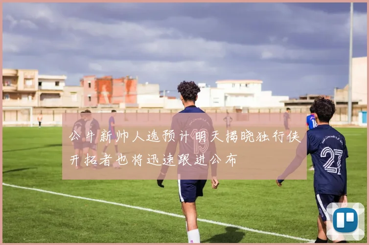 公牛新帅人选预计明天揭晓独行侠开拓者也将迅速跟进公布