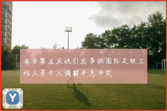 南非赛后庆祝引发争执国际足联工作人员介入调解平息冲突
