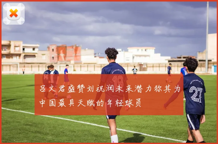 吕文君盛赞刘祝润未来潜力称其为中国最具天赋的年轻球员