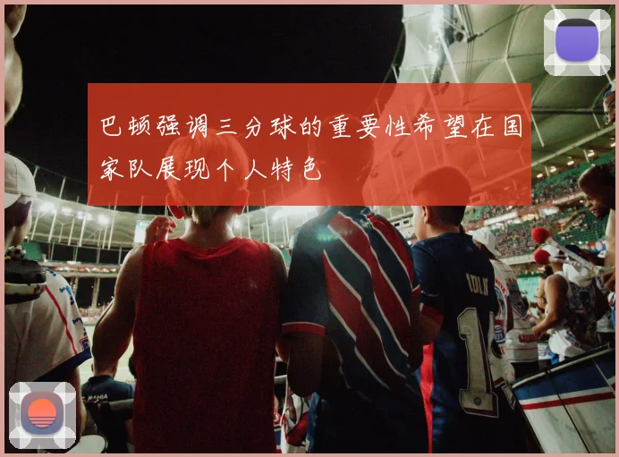 巴顿强调三分球的重要性希望在国家队展现个人特色