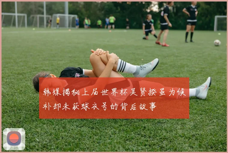 韩媒揭秘上届世界杯吴贤揆虽为候补却未获球衣号的背后故事