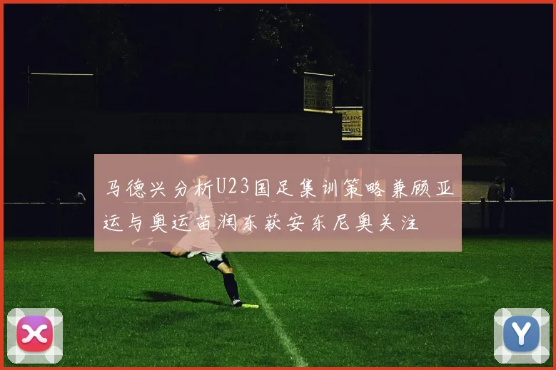 马德兴分析U23国足集训策略兼顾亚运与奥运苗润东获安东尼奥关注