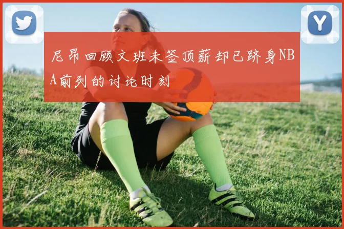 尼昂回顾文班未签顶薪却已跻身NBA前列的讨论时刻