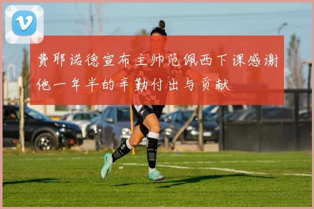费耶诺德宣布主帅范佩西下课感谢他一年半的辛勤付出与贡献