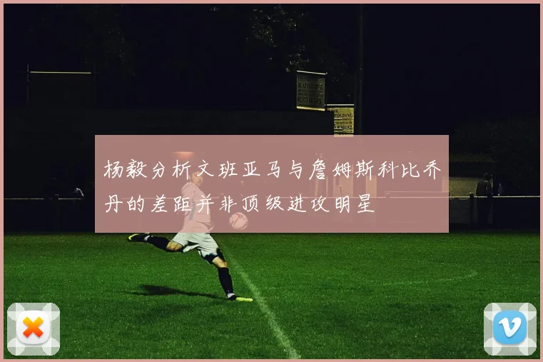 杨毅分析文班亚马与詹姆斯科比乔丹的差距并非顶级进攻明星