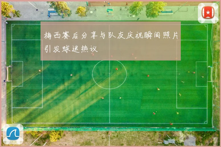 梅西赛后分享与队友庆祝瞬间照片引发球迷热议