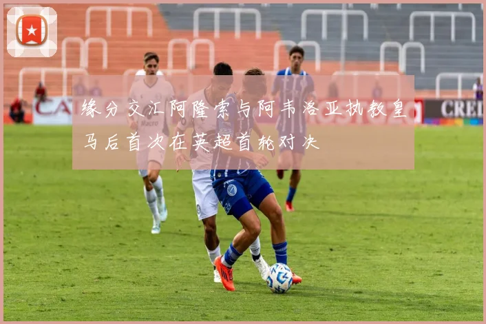 缘分交汇阿隆索与阿韦洛亚执教皇马后首次在英超首轮对决