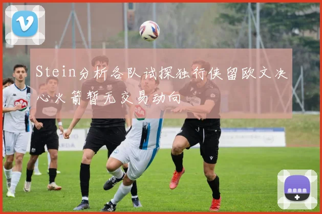 Stein分析各队试探独行侠留欧文决心火箭暂无交易动向